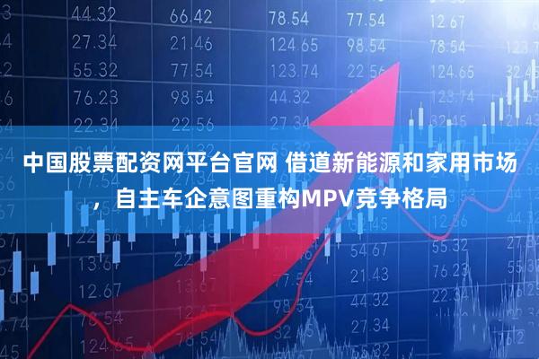 中国股票配资网平台官网 借道新能源和家用市场，自主车企意图重构MPV竞争格局