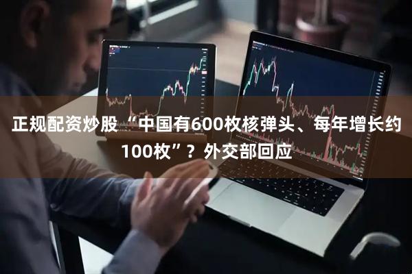 正规配资炒股 “中国有600枚核弹头、每年增长约100枚”？外交部回应