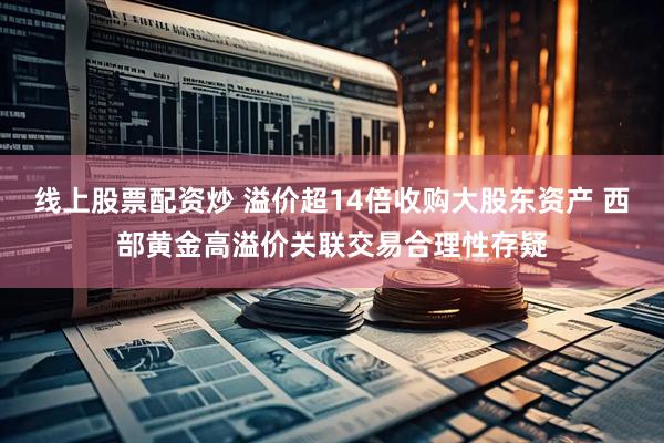 线上股票配资炒 溢价超14倍收购大股东资产 西部黄金高溢价关联交易合理性存疑