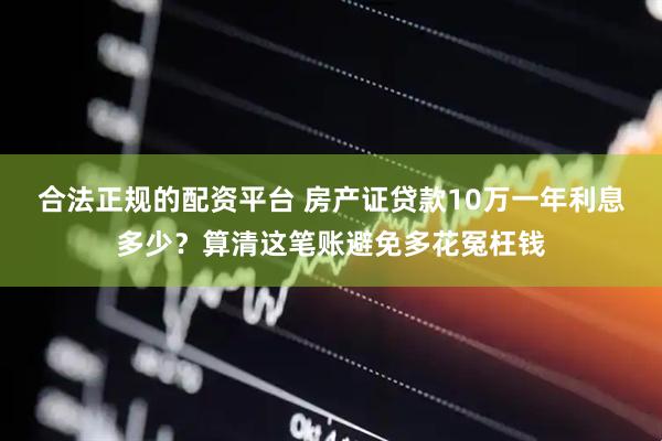合法正规的配资平台 房产证贷款10万一年利息多少？算清这笔账避免多花冤枉钱