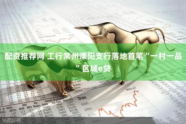 配资推荐网 工行常州溧阳支行落地首笔“一村一品”区域e贷