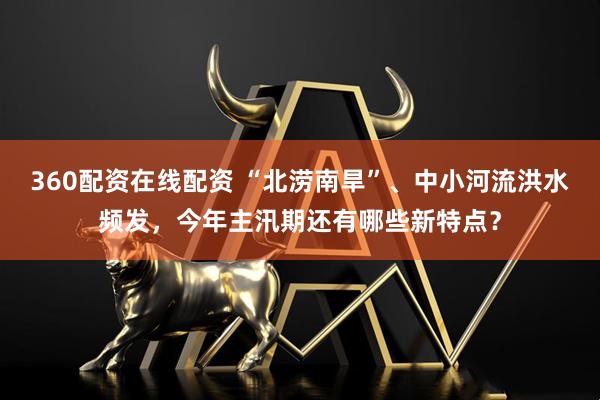 360配资在线配资 “北涝南旱”、中小河流洪水频发，今年主汛期还有哪些新特点？