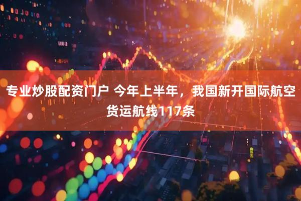 专业炒股配资门户 今年上半年，我国新开国际航空货运航线117条
