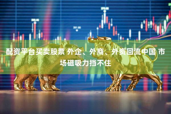 配资平台买卖股票 外企、外商、外资回流中国 市场磁吸力挡不住