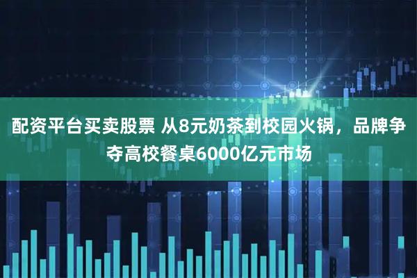 配资平台买卖股票 从8元奶茶到校园火锅，品牌争夺高校餐桌6000亿元市场