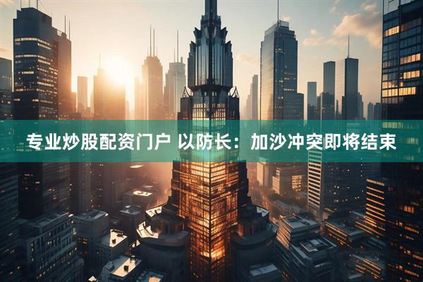 专业炒股配资门户 以防长：加沙冲突即将结束