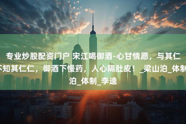专业炒股配资门户 宋江喝御酒-心甘情愿，与其仁仁，不知其仁仁，御酒下慢药，人心隔肚皮！_梁山泊_体制_李逵