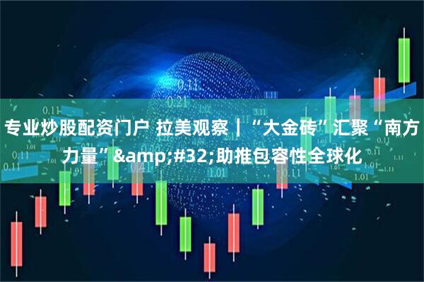 专业炒股配资门户 拉美观察｜“大金砖”汇聚“南方力量”&#32;助推包容性全球化