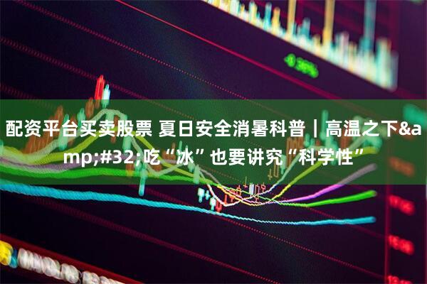 配资平台买卖股票 夏日安全消暑科普｜高温之下&#32;吃“冰”也要讲究“科学性”
