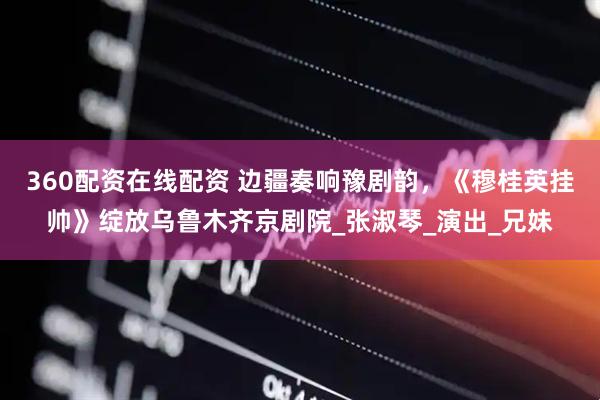 360配资在线配资 边疆奏响豫剧韵，《穆桂英挂帅》绽放乌鲁木齐京剧院_张淑琴_演出_兄妹