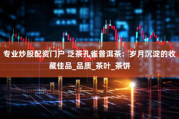 专业炒股配资门户 泛茶孔雀普洱茶：岁月沉淀的收藏佳品_品质_茶叶_茶饼