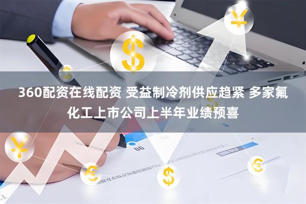 360配资在线配资 受益制冷剂供应趋紧 多家氟化工上市公司上半年业绩预喜