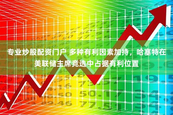 专业炒股配资门户 多种有利因素加持，哈塞特在美联储主席竞选中占据有利位置