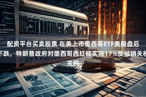 配资平台买卖股票 在美上市墨西哥ETF美股盘后下跌，特朗普政府对墨西哥西红柿实施17%反倾销关税