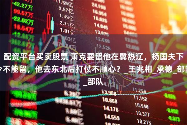 配资平台买卖股票 萧克要留他在冀热辽，杨国夫下令不能留，他去东北后打仗不顺心？_王兆相_承德_部队
