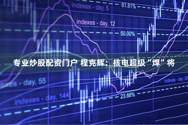 专业炒股配资门户 程克辉：核电超级“焊”将