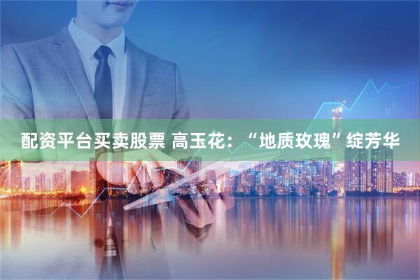 配资平台买卖股票 高玉花：“地质玫瑰”绽芳华