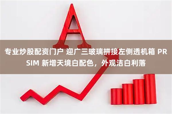 专业炒股配资门户 迎广三玻璃拼接左侧透机箱 PRSIM 新增天境白配色，外观洁白利落