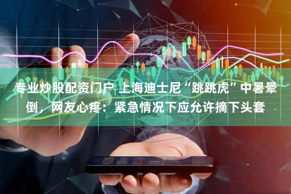 专业炒股配资门户 上海迪士尼“跳跳虎”中暑晕倒，网友心疼：紧急情况下应允许摘下头套