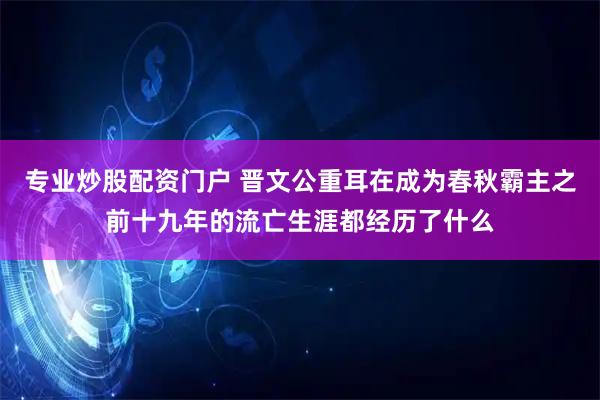 专业炒股配资门户 晋文公重耳在成为春秋霸主之前十九年的流亡生涯都经历了什么