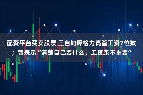 配资平台买卖股票 王自如曝格力高管工资7位数；曾表示“清楚自己要什么，工资条不重要”