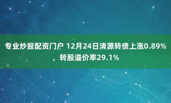 专业炒股配资门户 12月24日清源转债上涨0.89%，转股溢价率29.1%