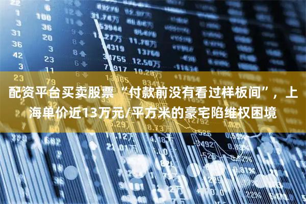 配资平台买卖股票 “付款前没有看过样板间”，上海单价近13万元/平方米的豪宅陷维权困境