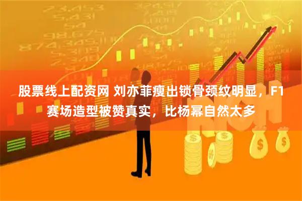 股票线上配资网 刘亦菲瘦出锁骨颈纹明显，F1赛场造型被赞真实，比杨幂自然太多