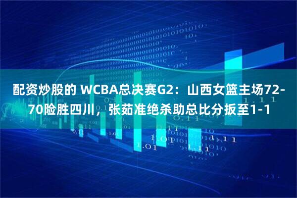 配资炒股的 WCBA总决赛G2：山西女篮主场72-70险胜四川，张茹准绝杀助总比分扳至1-1