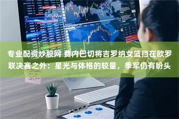 专业配资炒股网 费内巴切将吉罗纳女篮挡在欧罗联决赛之外：星光与体格的较量，季军仍有盼头