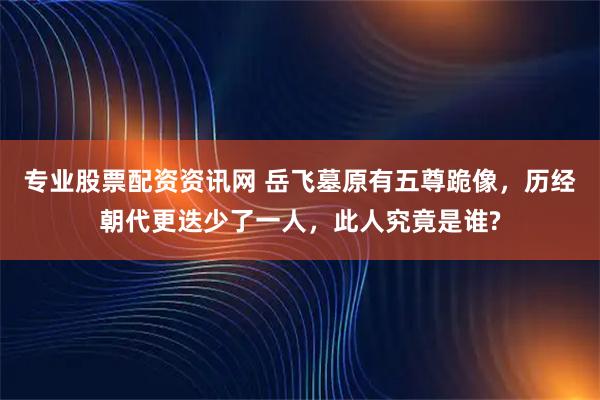 专业股票配资资讯网 岳飞墓原有五尊跪像，历经朝代更迭少了一人，此人究竟是谁?