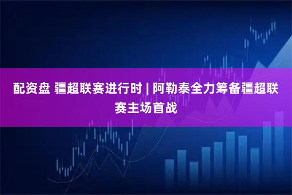 配资盘 疆超联赛进行时 | 阿勒泰全力筹备疆超联赛主场首战
