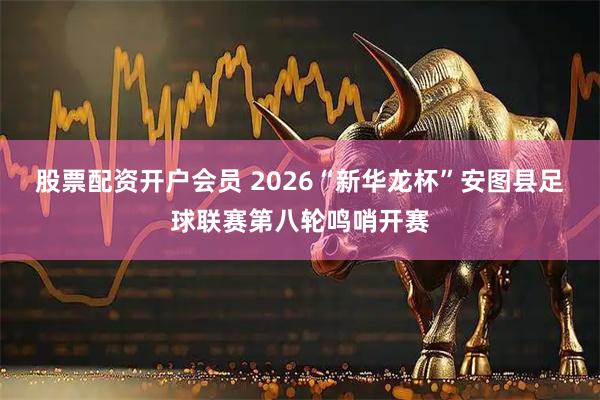 股票配资开户会员 2026“新华龙杯”安图县足球联赛第八轮鸣哨开赛