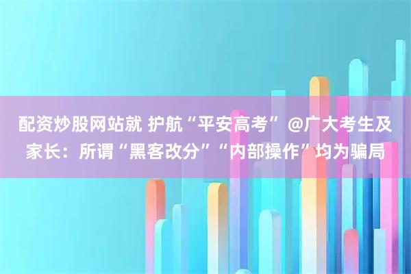 配资炒股网站就 护航“平安高考” @广大考生及家长：所谓“黑客改分”“内部操作”均为骗局
