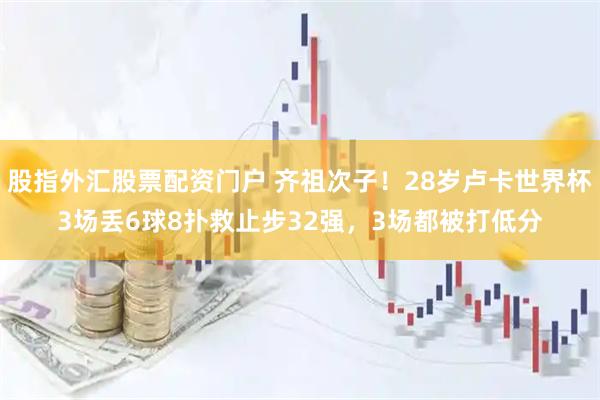 股指外汇股票配资门户 齐祖次子!28岁卢卡世界杯3场丢6球8扑救止步32强,3场都被打低分