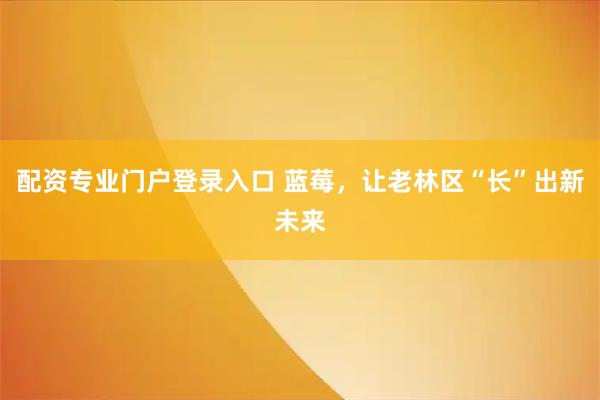 配资专业门户登录入口 蓝莓，让老林区“长”出新未来